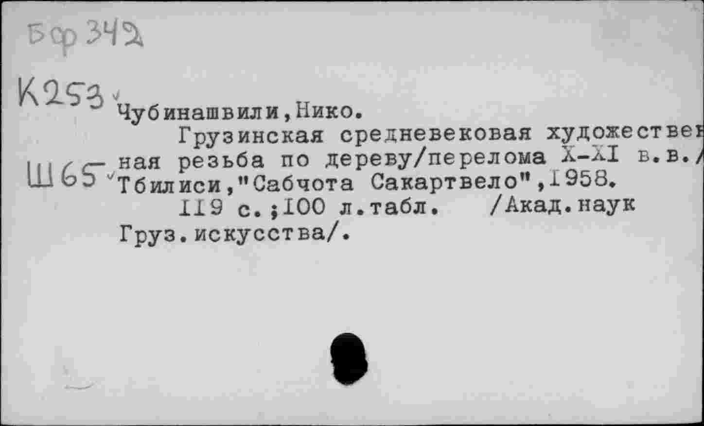 ﻿Pop 342.
К 2.93
LUGS'
Чубинашвили,Нико.
Грузинская средневековая художествеї ная резьба по дереву/перелома Х-ХІ в.в./ ''Тбилиси ,’’Сабчот а Сакартвело" ,1958.
119 с.jIOO л.табл. /Акад.наук Груз.искусства/.